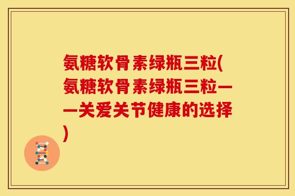 氨糖软骨素绿瓶三粒(氨糖软骨素绿瓶三粒——关爱关节健康的选择)