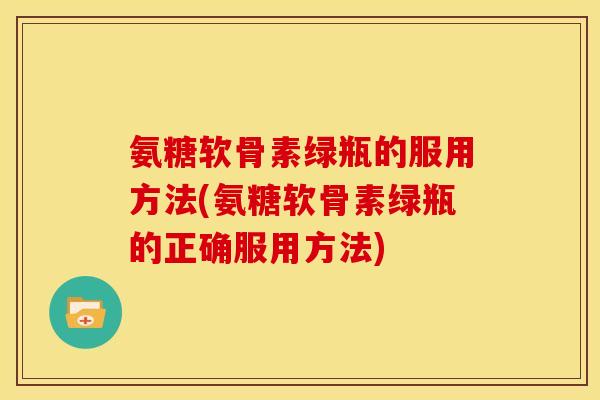 氨糖软骨素绿瓶的服用方法(氨糖软骨素绿瓶的正确服用方法)