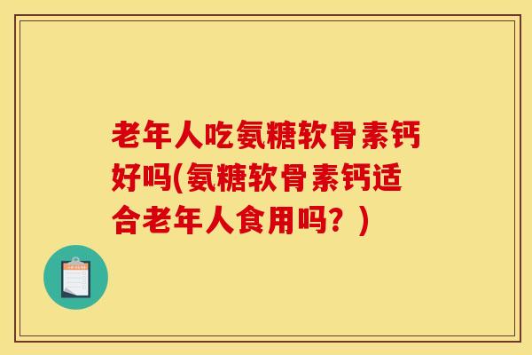 老年人吃氨糖软骨素钙好吗(氨糖软骨素钙适合老年人食用吗？)