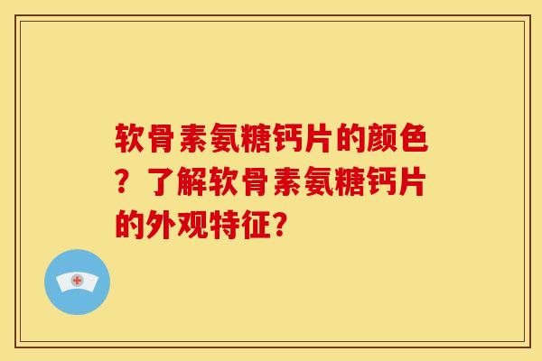 软骨素氨糖钙片的颜色？了解软骨素氨糖钙片的外观特征？