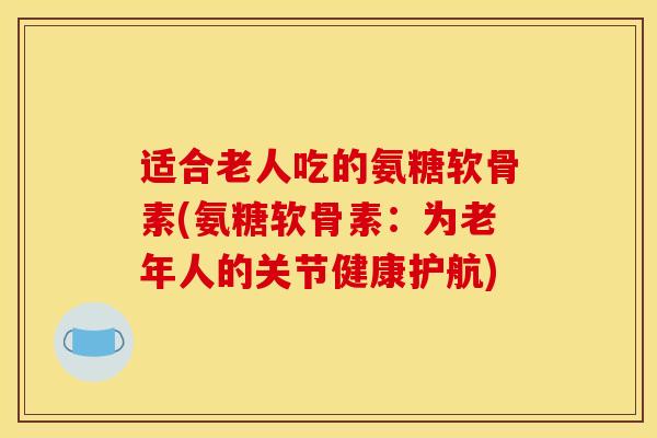 适合老人吃的氨糖软骨素(氨糖软骨素：为老年人的关节健康护航)