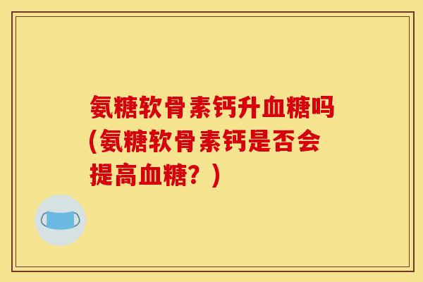 氨糖软骨素钙升血糖吗(氨糖软骨素钙是否会提高血糖？)