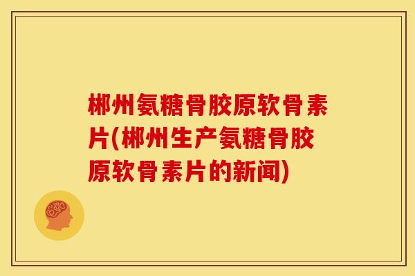 郴州氨糖骨胶原软骨素片(郴州生产氨糖骨胶原软骨素片的新闻)