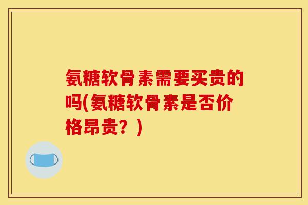 氨糖软骨素需要买贵的吗(氨糖软骨素是否价格昂贵？)