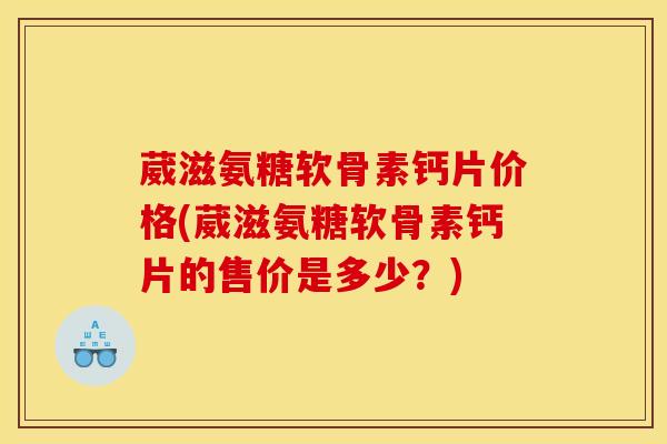 葳滋氨糖软骨素钙片价格(葳滋氨糖软骨素钙片的售价是多少？)