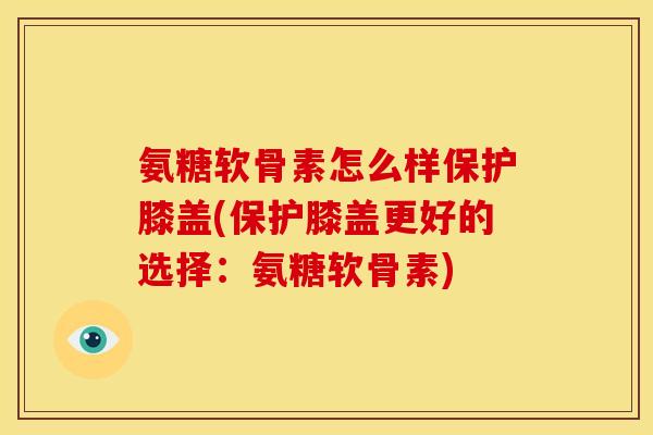 氨糖软骨素怎么样保护膝盖(保护膝盖更好的选择：氨糖软骨素)