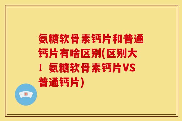 氨糖软骨素钙片和普通钙片有啥区别(区别大！氨糖软骨素钙片VS普通钙片)