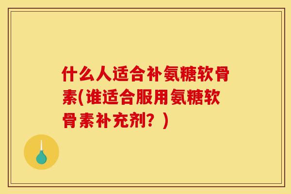 什么人适合补氨糖软骨素(谁适合服用氨糖软骨素补充剂？)