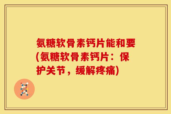 氨糖软骨素钙片能和要(氨糖软骨素钙片：保护关节，缓解疼痛)