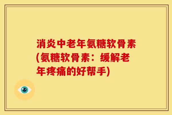 消炎中老年氨糖软骨素(氨糖软骨素：缓解老年疼痛的好帮手)