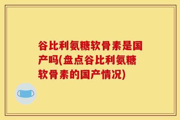 谷比利氨糖软骨素是国产吗(盘点谷比利氨糖软骨素的国产情况)