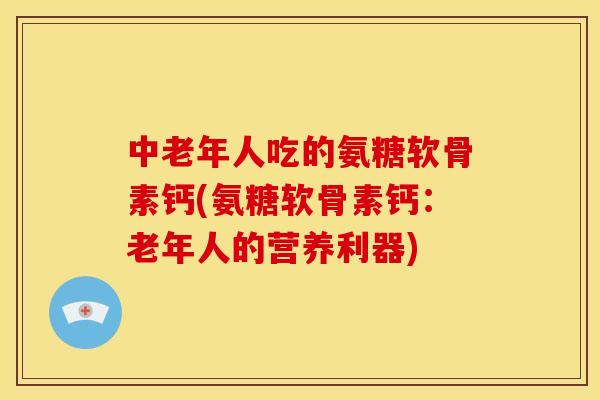 中老年人吃的氨糖软骨素钙(氨糖软骨素钙：老年人的营养利器)