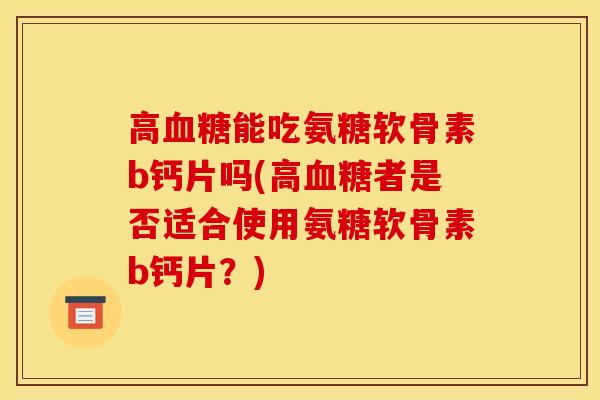 高血糖能吃氨糖软骨素b钙片吗(高血糖者是否适合使用氨糖软骨素b钙片？)