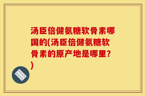 汤臣倍健氨糖软骨素哪国的(汤臣倍健氨糖软骨素的原产地是哪里？)
