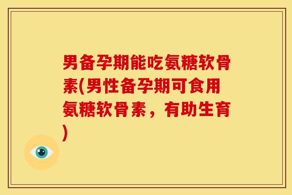 男备孕期能吃氨糖软骨素(男性备孕期可食用氨糖软骨素，有助生育)