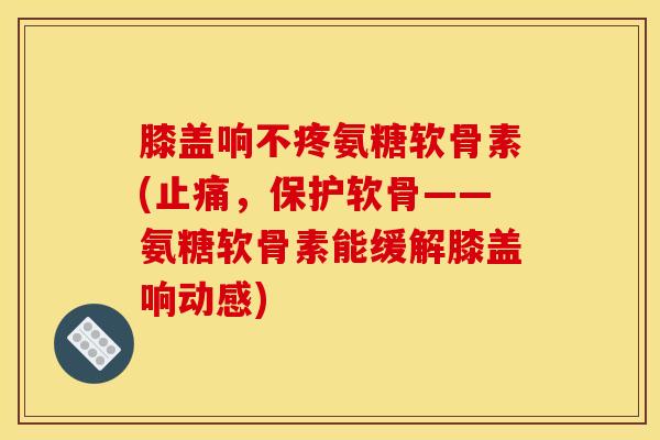 膝盖响不疼氨糖软骨素(止痛，保护软骨——氨糖软骨素能缓解膝盖响动感)