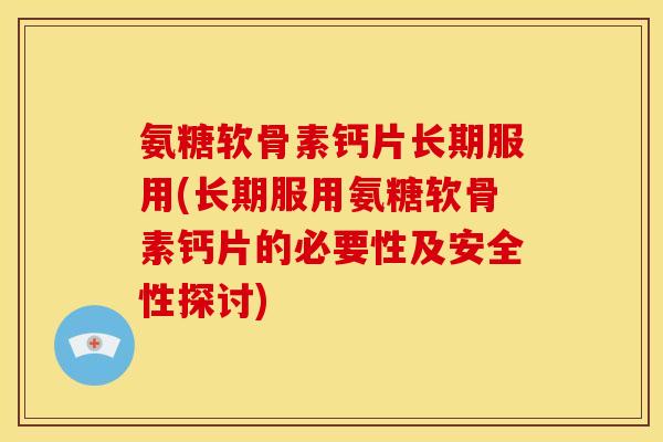 氨糖软骨素钙片长期服用(长期服用氨糖软骨素钙片的必要性及安全性探讨)