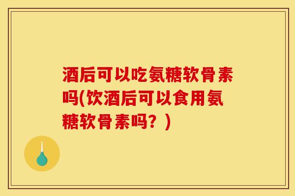 酒后可以吃氨糖软骨素吗(饮酒后可以食用氨糖软骨素吗？)