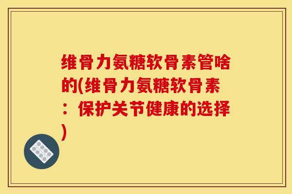 维骨力氨糖软骨素管啥的(维骨力氨糖软骨素：保护关节健康的选择)