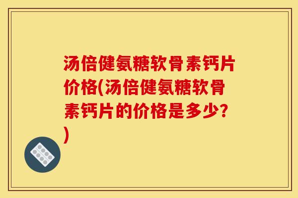汤倍健氨糖软骨素钙片价格(汤倍健氨糖软骨素钙片的价格是多少？)