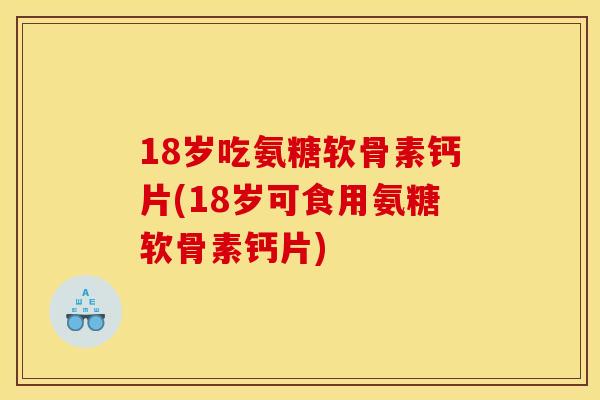 18岁吃氨糖软骨素钙片(18岁可食用氨糖软骨素钙片)