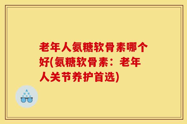 老年人氨糖软骨素哪个好(氨糖软骨素：老年人关节养护首选)