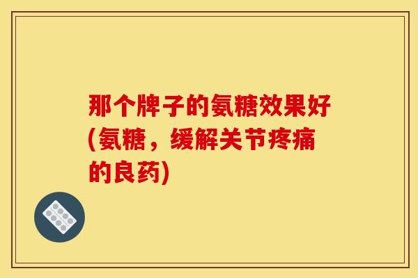 那个牌子的氨糖效果好(氨糖，缓解关节疼痛的良药)