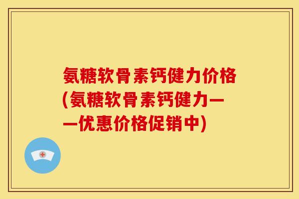 氨糖软骨素钙健力价格(氨糖软骨素钙健力——优惠价格促销中)
