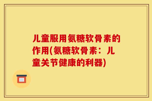 儿童服用氨糖软骨素的作用(氨糖软骨素：儿童关节健康的利器)