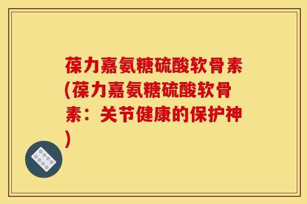 葆力嘉氨糖硫酸软骨素(葆力嘉氨糖硫酸软骨素：关节健康的保护神)