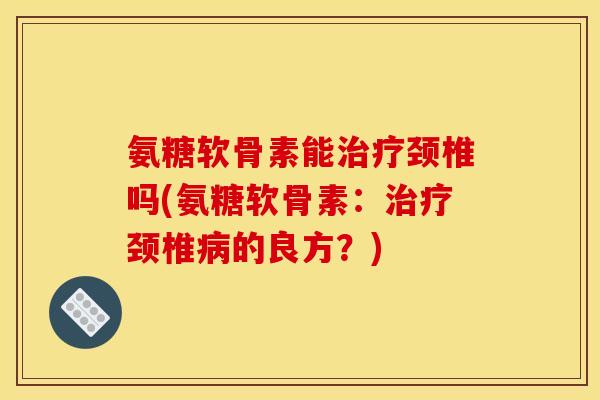 氨糖软骨素能治疗颈椎吗(氨糖软骨素：治疗颈椎病的良方？)