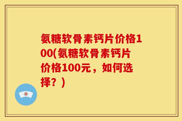 氨糖软骨素钙片价格100(氨糖软骨素钙片价格100元，如何选择？)