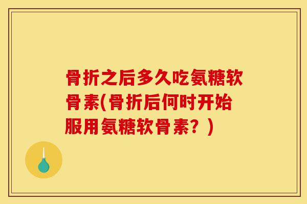 骨折之后多久吃氨糖软骨素(骨折后何时开始服用氨糖软骨素？)