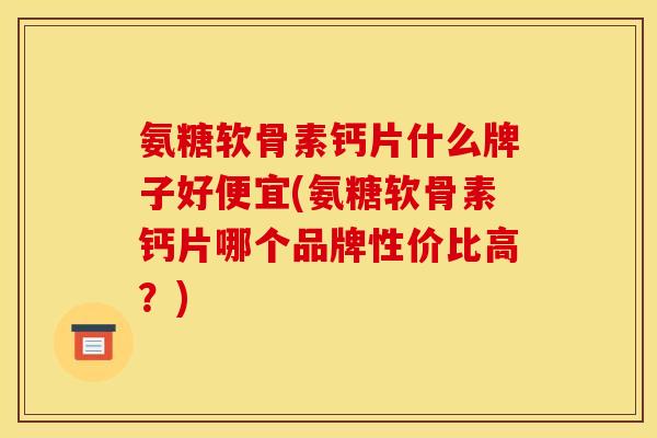 氨糖软骨素钙片什么牌子好便宜(氨糖软骨素钙片哪个品牌性价比高？)