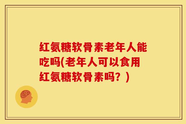 红氨糖软骨素老年人能吃吗(老年人可以食用红氨糖软骨素吗？)