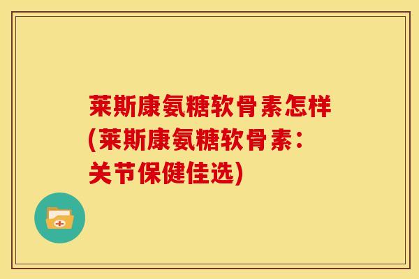 莱斯康氨糖软骨素怎样(莱斯康氨糖软骨素：关节保健佳选)