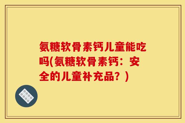 氨糖软骨素钙儿童能吃吗(氨糖软骨素钙：安全的儿童补充品？)