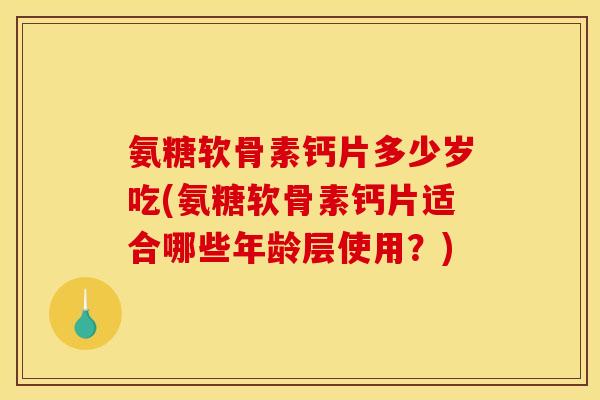 氨糖软骨素钙片多少岁吃(氨糖软骨素钙片适合哪些年龄层使用？)