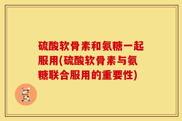 硫酸软骨素和氨糖一起服用(硫酸软骨素与氨糖联合服用的重要性)