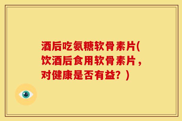 酒后吃氨糖软骨素片(饮酒后食用软骨素片，对健康是否有益？)