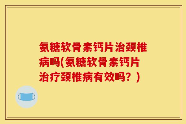 氨糖软骨素钙片治颈椎病吗(氨糖软骨素钙片治疗颈椎病有效吗？)
