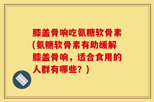 膝盖骨响吃氨糖软骨素(氨糖软骨素有助缓解膝盖骨响，适合食用的人群有哪些？)
