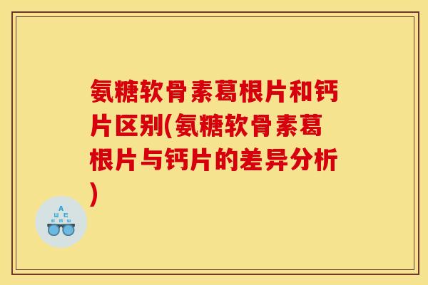 氨糖软骨素葛根片和钙片区别(氨糖软骨素葛根片与钙片的差异分析)