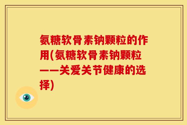 氨糖软骨素钠颗粒的作用(氨糖软骨素钠颗粒——关爱关节健康的选择)