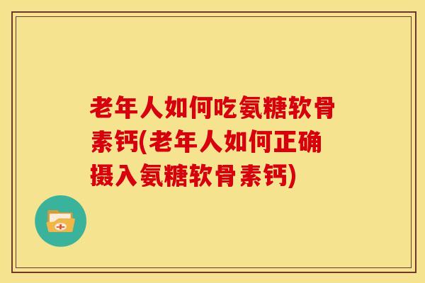 老年人如何吃氨糖软骨素钙(老年人如何正确摄入氨糖软骨素钙)