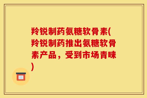 羚锐制药氨糖软骨素(羚锐制药推出氨糖软骨素产品，受到市场青睐)