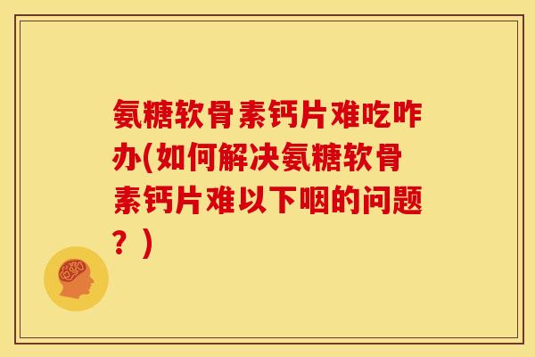 氨糖软骨素钙片难吃咋办(如何解决氨糖软骨素钙片难以下咽的问题？)
