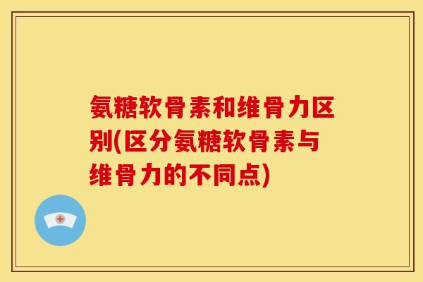 氨糖软骨素和维骨力区别(区分氨糖软骨素与维骨力的不同点)