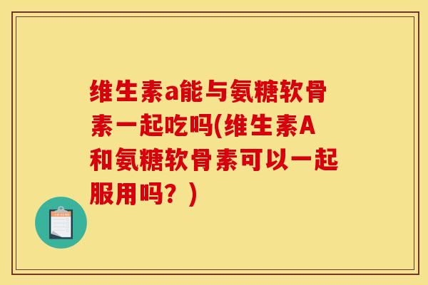 维生素a能与氨糖软骨素一起吃吗(维生素A和氨糖软骨素可以一起服用吗？)