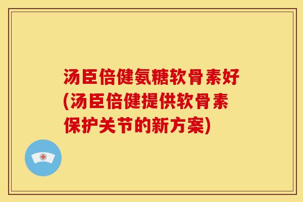 汤臣倍健氨糖软骨素好(汤臣倍健提供软骨素保护关节的新方案)
